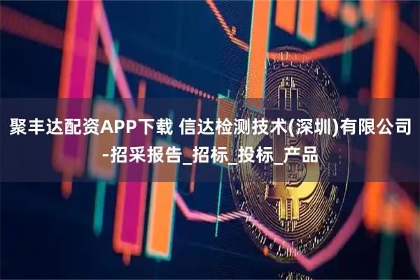 聚丰达配资APP下载 信达检测技术(深圳)有限公司-招采报告_招标_投标_产品