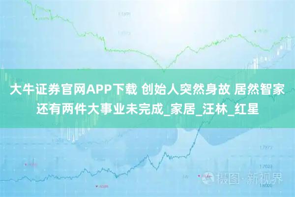 大牛证券官网APP下载 创始人突然身故 居然智家还有两件大事业未完成_家居_汪林_红星