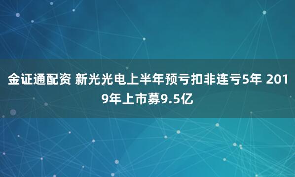 金证通配资 新光光电上半年预亏扣非连亏5年 2019年上市募9.5亿