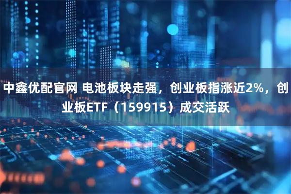中鑫优配官网 电池板块走强，创业板指涨近2%，创业板ETF（159915）成交活跃