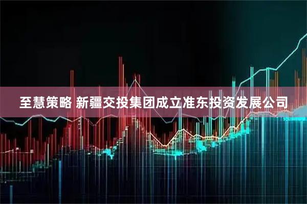 至慧策略 新疆交投集团成立准东投资发展公司