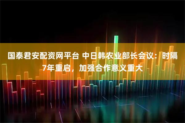 国泰君安配资网平台 中日韩农业部长会议：时隔7年重启，加强合作意义重大