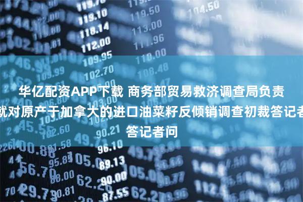 华亿配资APP下载 商务部贸易救济调查局负责人就对原产于加拿大的进口油菜籽反倾销调查初裁答记者问