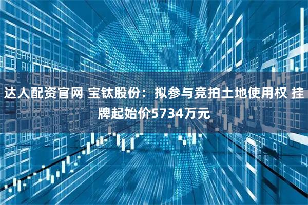 达人配资官网 宝钛股份：拟参与竞拍土地使用权 挂牌起始价5734万元