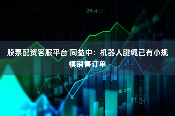 股票配资客服平台 同益中：机器人腱绳已有小规模销售订单