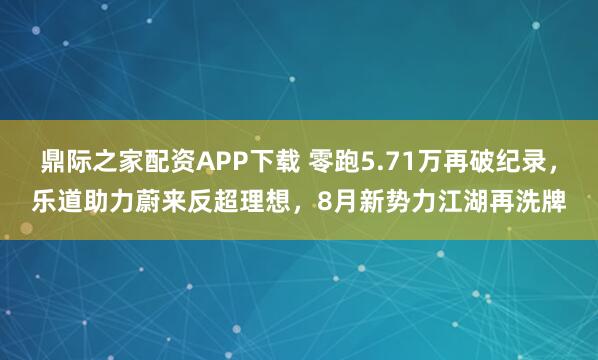 鼎际之家配资APP下载 零跑5.71万再破纪录，乐道助力蔚来反超理想，8月新势力江湖再洗牌