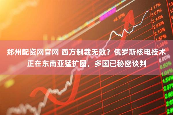 郑州配资网官网 西方制裁无效？俄罗斯核电技术正在东南亚猛扩圈，多国已秘密谈判