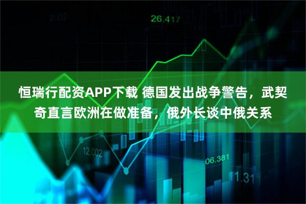 恒瑞行配资APP下载 德国发出战争警告，武契奇直言欧洲在做准备，俄外长谈中俄关系