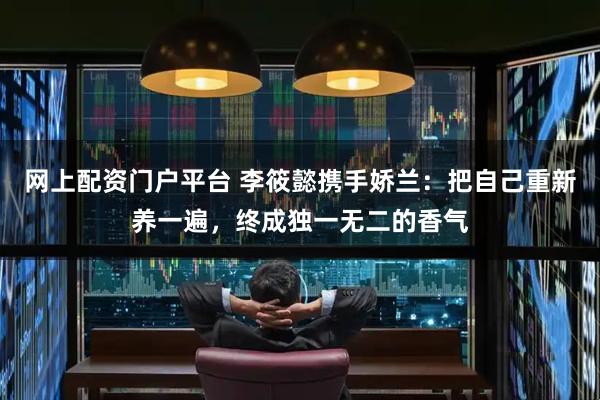 网上配资门户平台 李筱懿携手娇兰：把自己重新养一遍，终成独一无二的香气